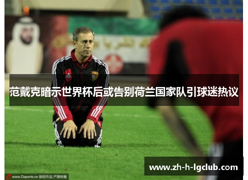 范戴克暗示世界杯后或告别荷兰国家队引球迷热议